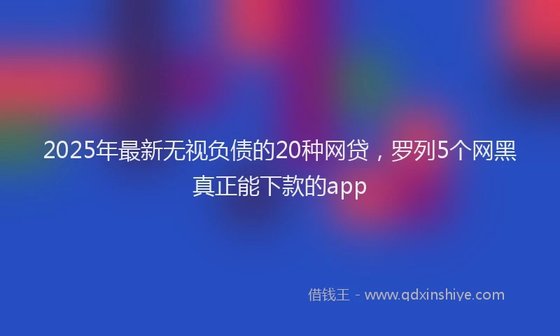 2025年最新无视负债的20种网贷，罗列5个网黑真正能下款的app