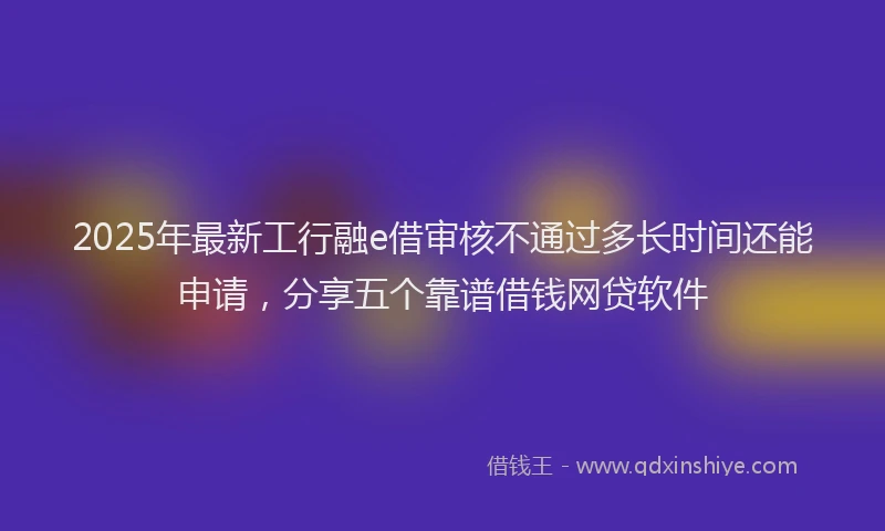 2025年最新工行融e借审核不通过多长时间还能申请，分享五个靠谱借钱网贷软件