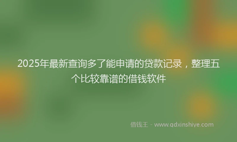 2025年最新查询多了能申请的贷款记录，整理五个比较靠谱的借钱软件