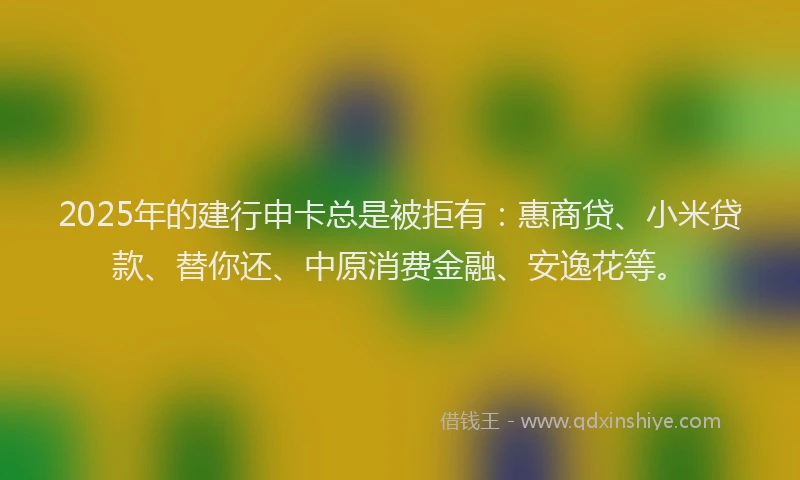 2025年的建行申卡总是被拒有：惠商贷、小米贷款、替你还、中原消费金融、安逸花等。