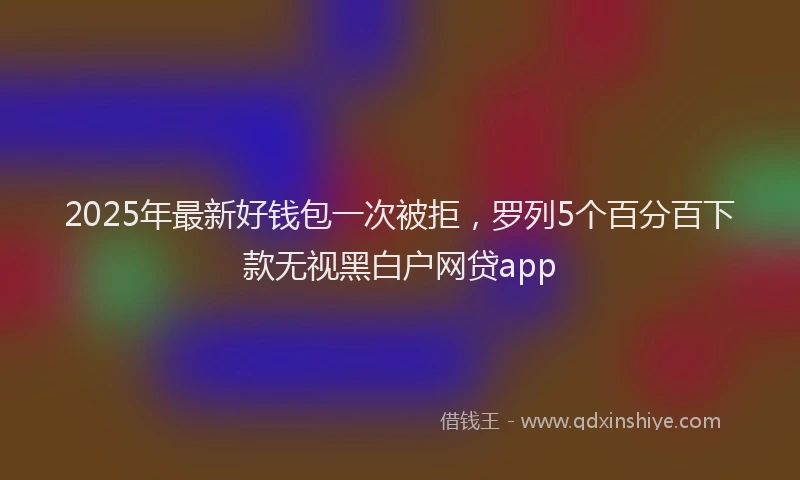 2025年最新好钱包一次被拒，罗列5个百分百下款无视黑白户网贷app