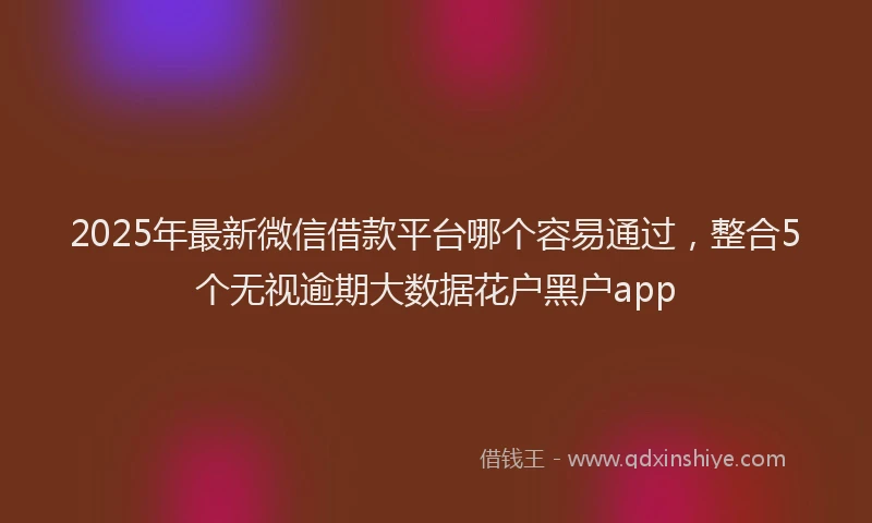 2025年最新微信借款平台哪个容易通过，整合5个无视逾期大数据花户黑户app