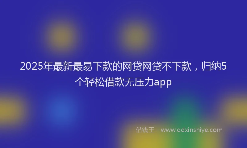 2025年最新最易下款的网贷网贷不下款，归纳5个轻松借款无压力app