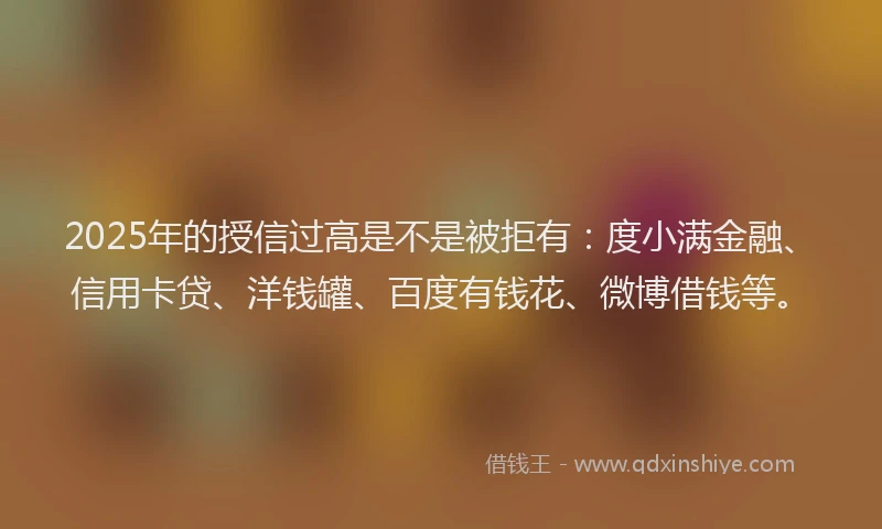2025年的授信过高是不是被拒有：度小满金融、信用卡贷、洋钱罐、百度有钱花、微博借钱等。