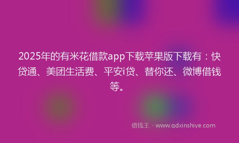 2025年的有米花借款app下载苹果版下载有：快贷通、美团生活费、平安i贷、替你还、微博借钱等。