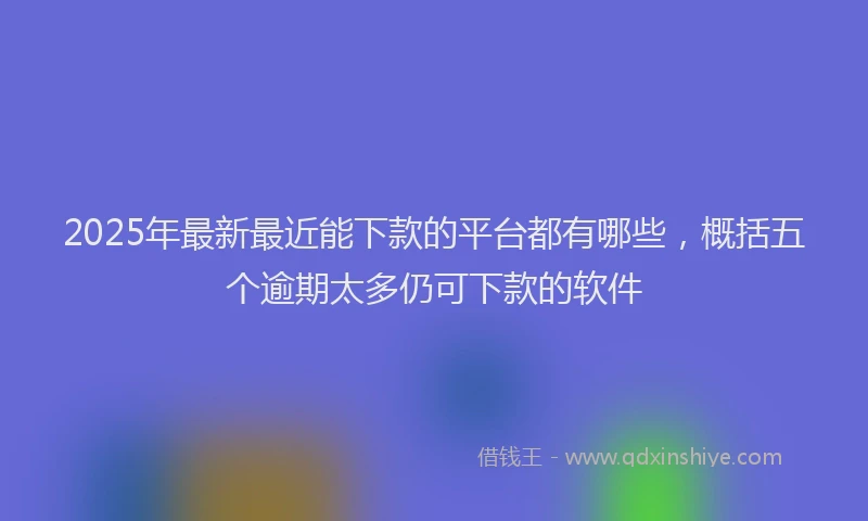 2025年最新最近能下款的平台都有哪些，概括五个逾期太多仍可下款的软件
