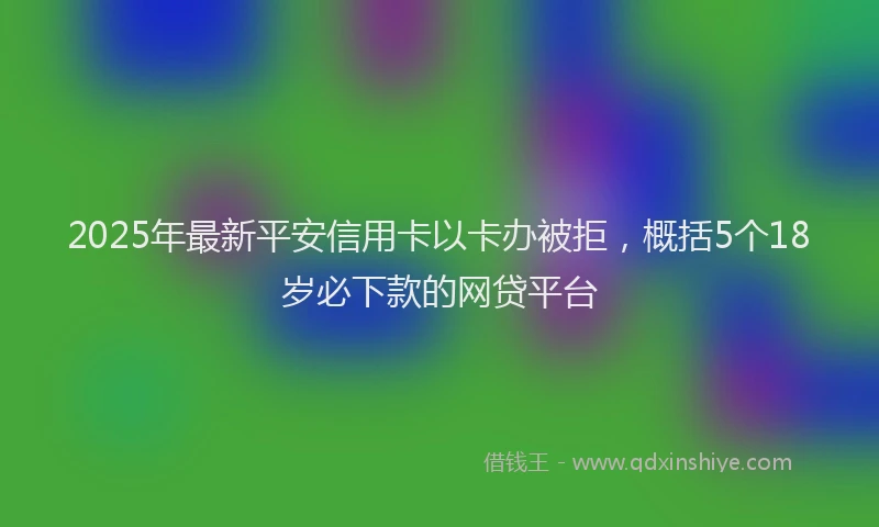 2025年最新平安信用卡以卡办被拒，概括5个18岁必下款的网贷平台