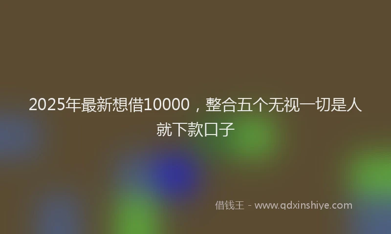 2025年最新想借10000，整合五个无视一切是人就下款口子