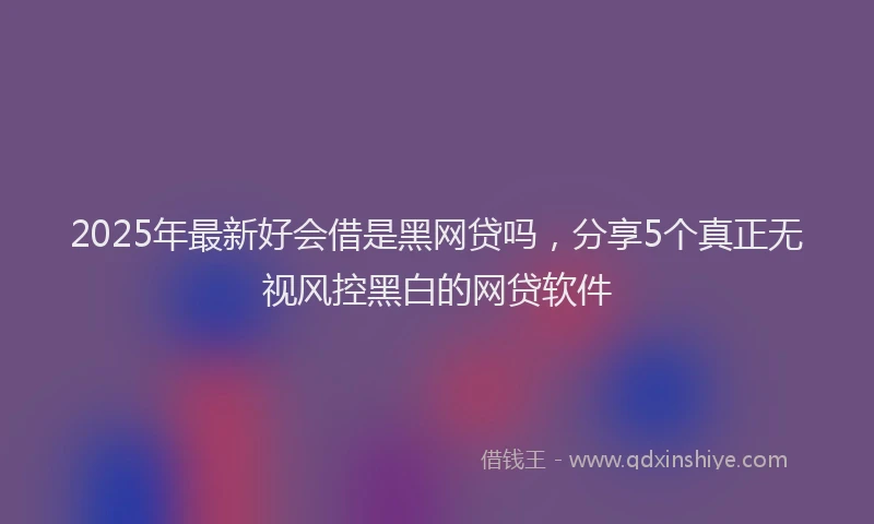 2025年最新好会借是黑网贷吗，分享5个真正无视风控黑白的网贷软件