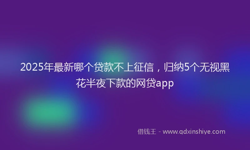 2025年最新哪个贷款不上征信，归纳5个无视黑花半夜下款的网贷app