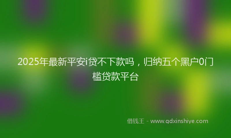 2025年最新平安i贷不下款吗，归纳五个黑户0门槛贷款平台