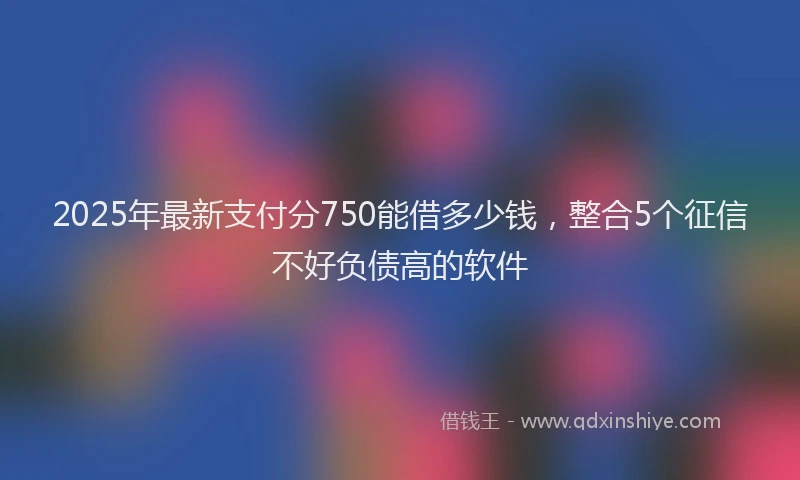 2025年最新支付分750能借多少钱，整合5个征信不好负债高的软件