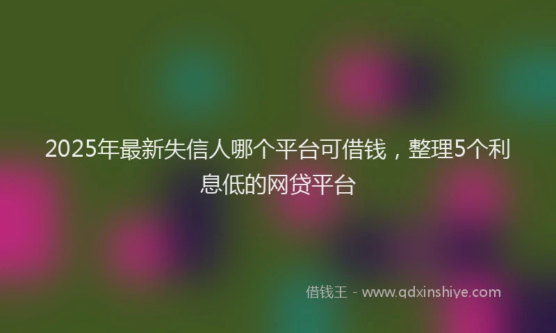 2025年最新失信人哪个平台可借钱，整理5个利息低的网贷平台