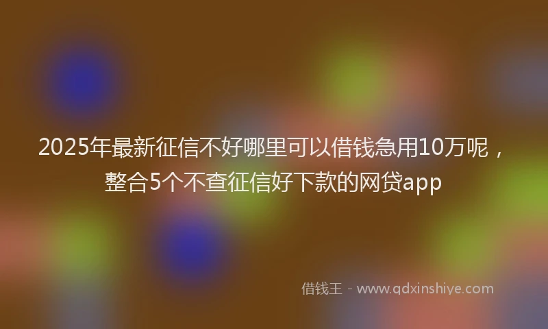2025年最新征信不好哪里可以借钱急用10万呢，整合5个不查征信好下款的网贷app