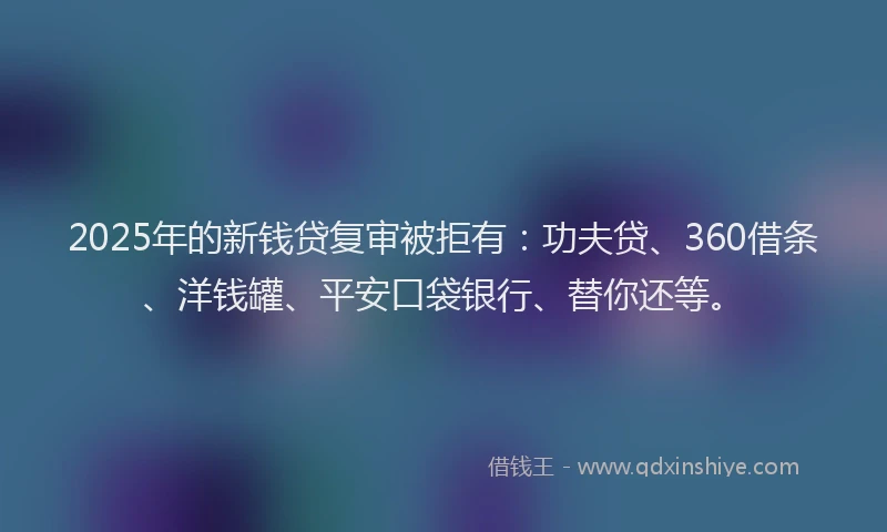 2025年的新钱贷复审被拒有：功夫贷、360借条、洋钱罐、平安口袋银行、替你还等。