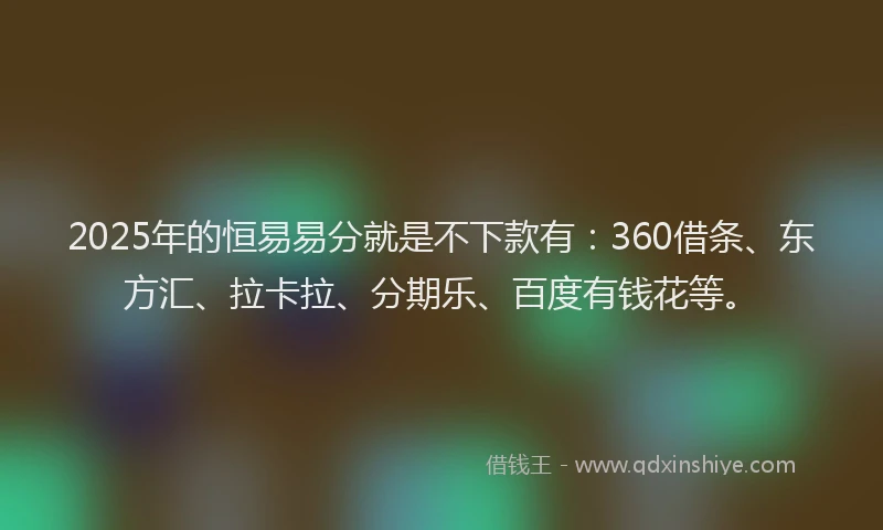2025年的恒易易分就是不下款有：360借条、东方汇、拉卡拉、分期乐、百度有钱花等。