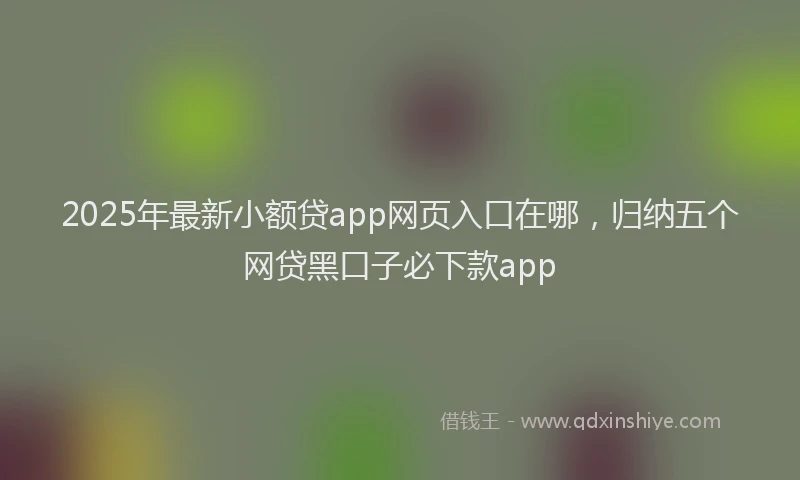 2025年最新小额贷app网页入口在哪，归纳五个网贷黑口子必下款app