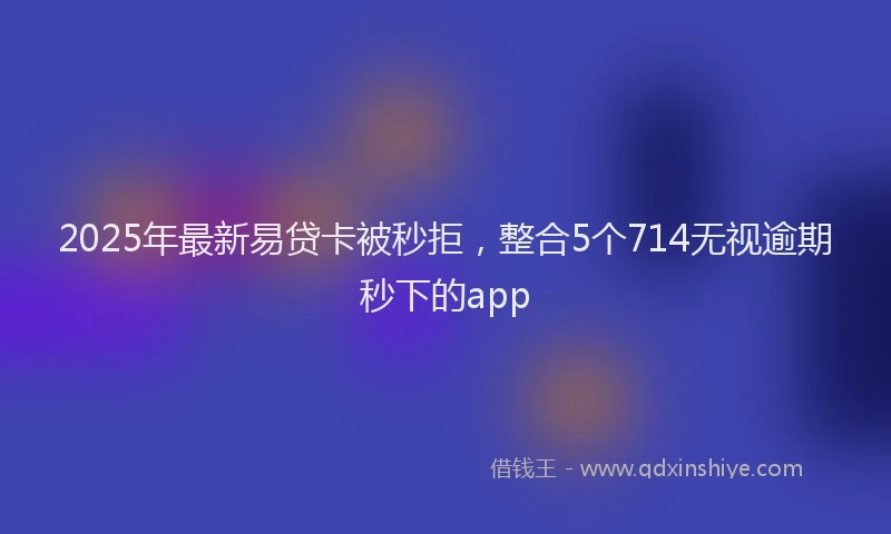 2025年最新易贷卡被秒拒，整合5个714无视逾期秒下的app