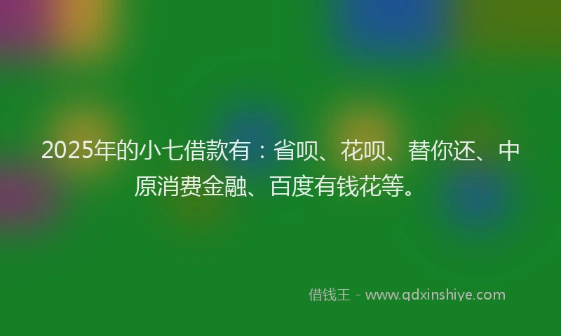 2025年的小七借款有：省呗、花呗、替你还、中原消费金融、百度有钱花等。