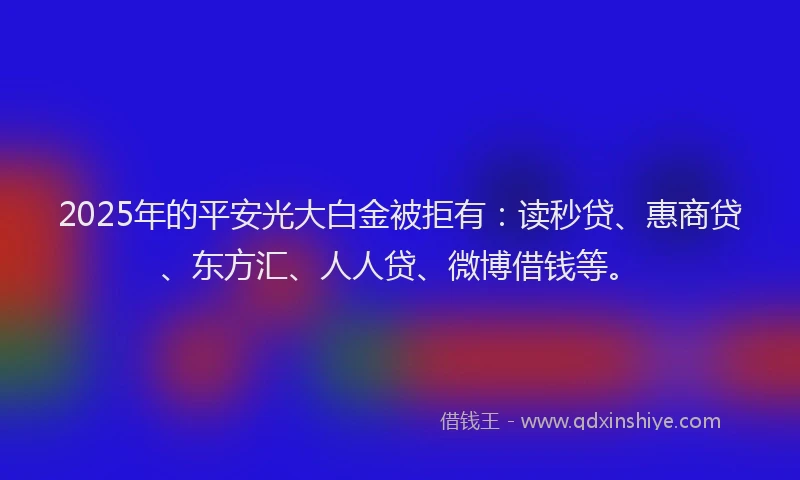 2025年的平安光大白金被拒有：读秒贷、惠商贷、东方汇、人人贷、微博借钱等。