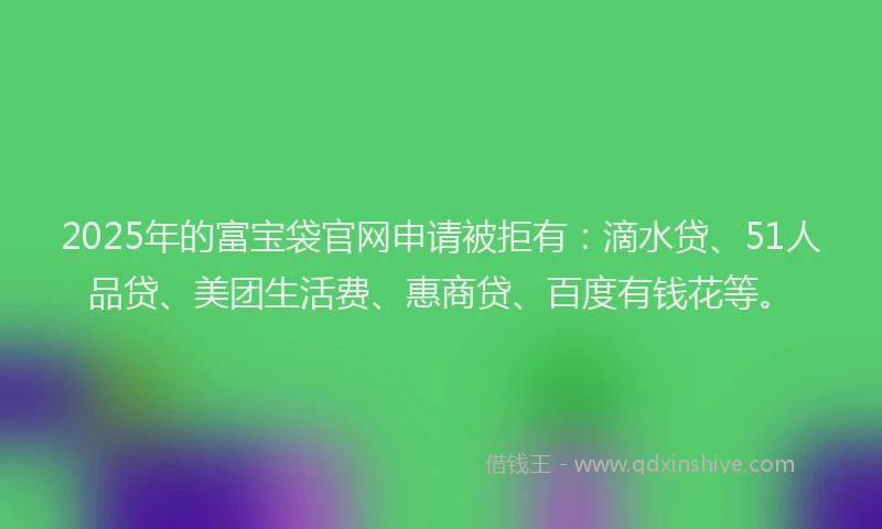 2025年的富宝袋官网申请被拒有：滴水贷、51人品贷、美团生活费、惠商贷、百度有钱花等。