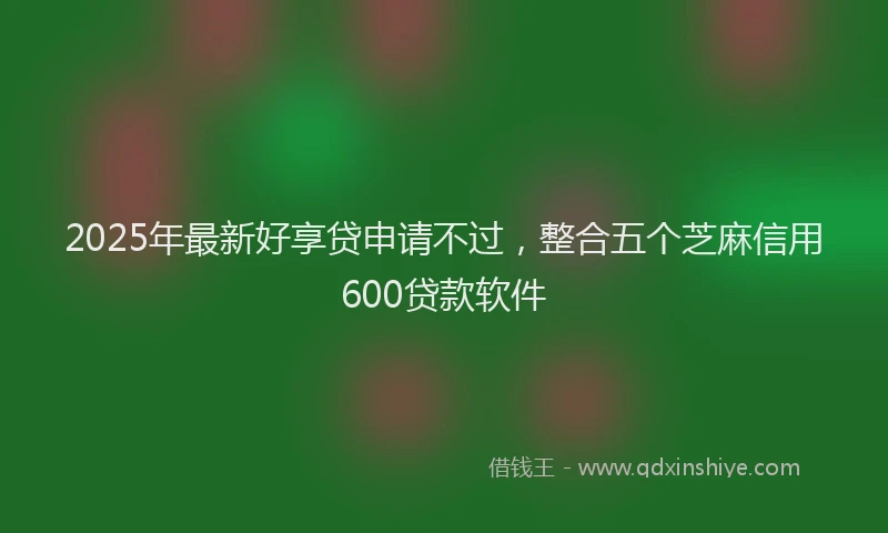 2025年最新好享贷申请不过，整合五个芝麻信用600贷款软件