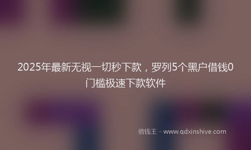 2025年最新无视一切秒下款，罗列5个黑户借钱0门槛极速下款软件