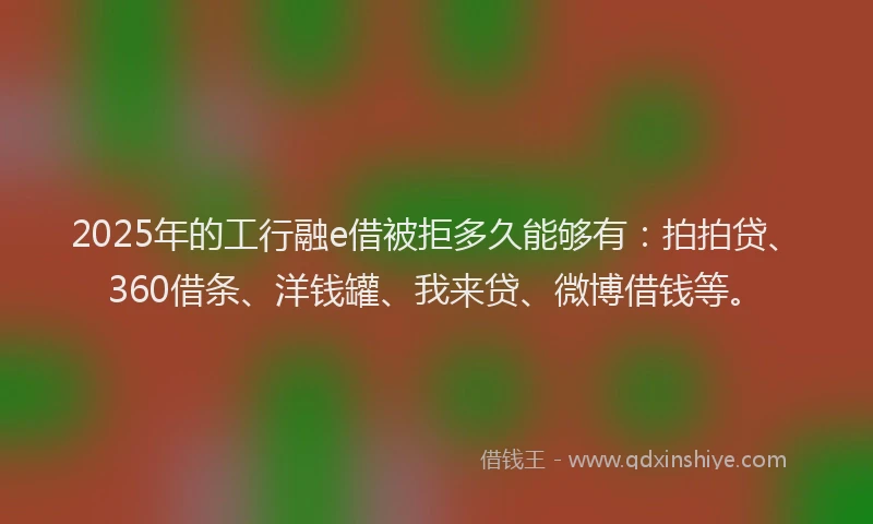 2025年的工行融e借被拒多久能够有：拍拍贷、360借条、洋钱罐、我来贷、微博借钱等。