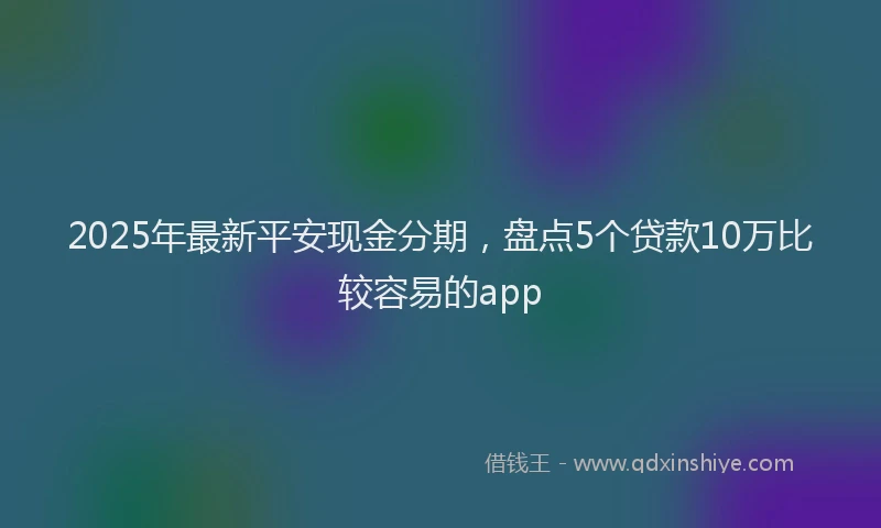 2025年最新平安现金分期，盘点5个贷款10万比较容易的app