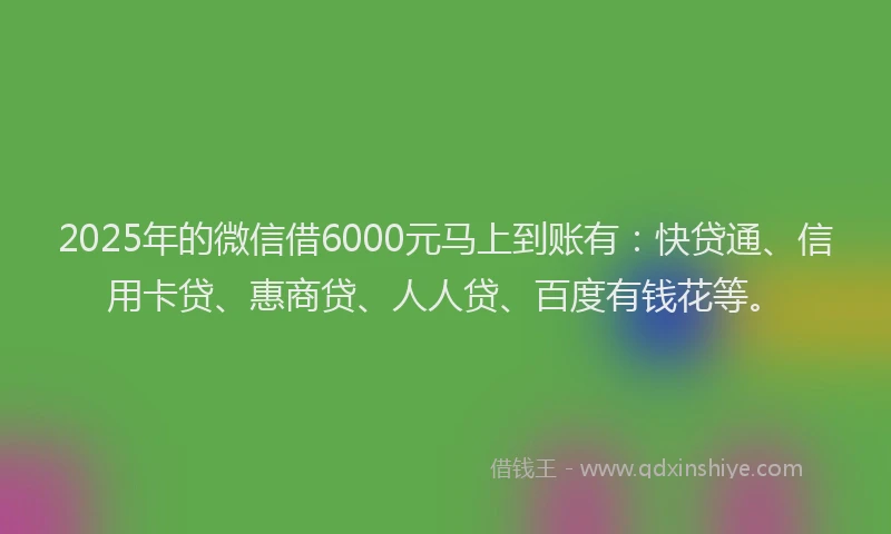 2025年的微信借6000元马上到账有：快贷通、信用卡贷、惠商贷、人人贷、百度有钱花等。