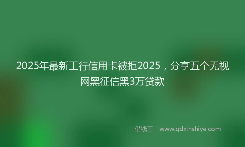 2025年最新工行信用卡被拒2025，分享五个无视网黑征信黑3万贷款