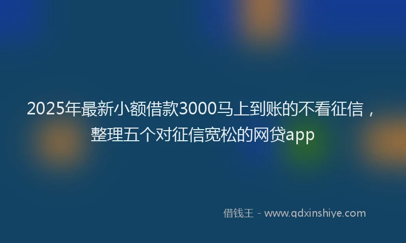 2025年最新小额借款3000马上到账的不看征信，整理五个对征信宽松的网贷app