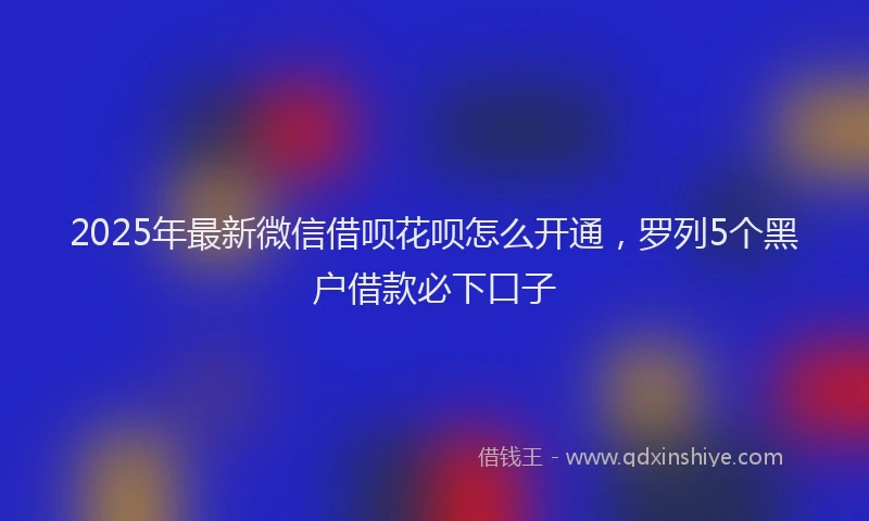 2025年最新微信借呗花呗怎么开通，罗列5个黑户借款必下口子