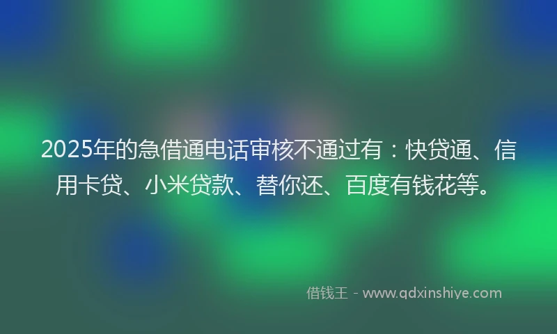2025年的急借通电话审核不通过有：快贷通、信用卡贷、小米贷款、替你还、百度有钱花等。