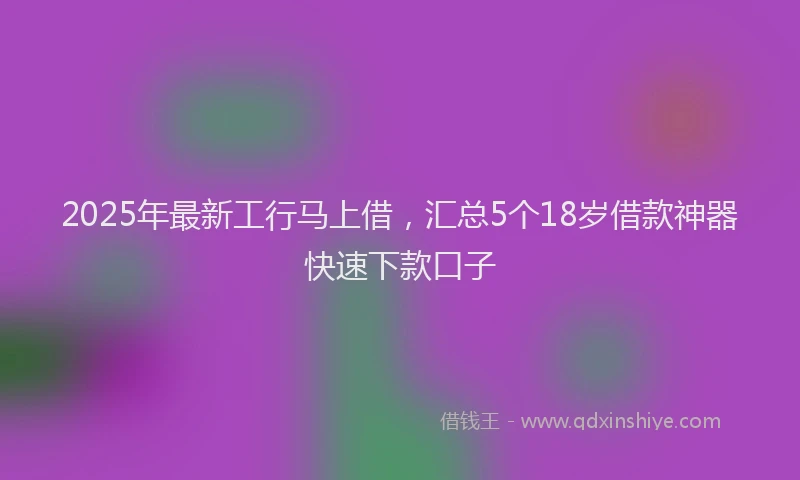 2025年最新工行马上借，汇总5个18岁借款神器快速下款口子