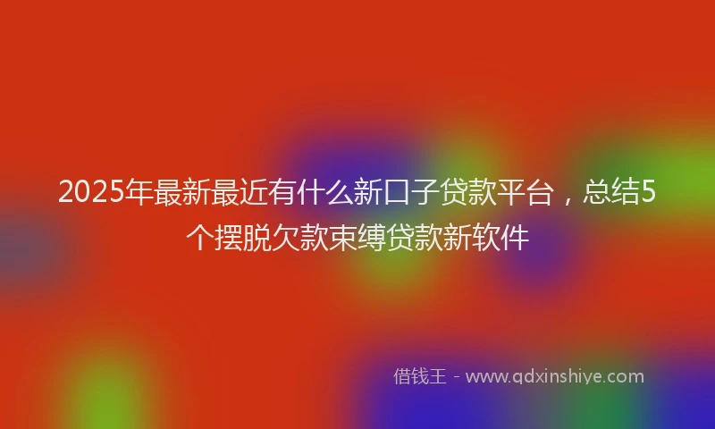 2025年最新最近有什么新口子贷款平台，总结5个摆脱欠款束缚贷款新软件