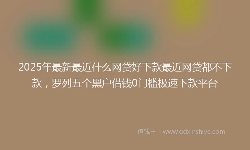 2025年最新最近什么网贷好下款最近网贷都不下款，罗列五个黑户借钱0门槛极速下款平台
