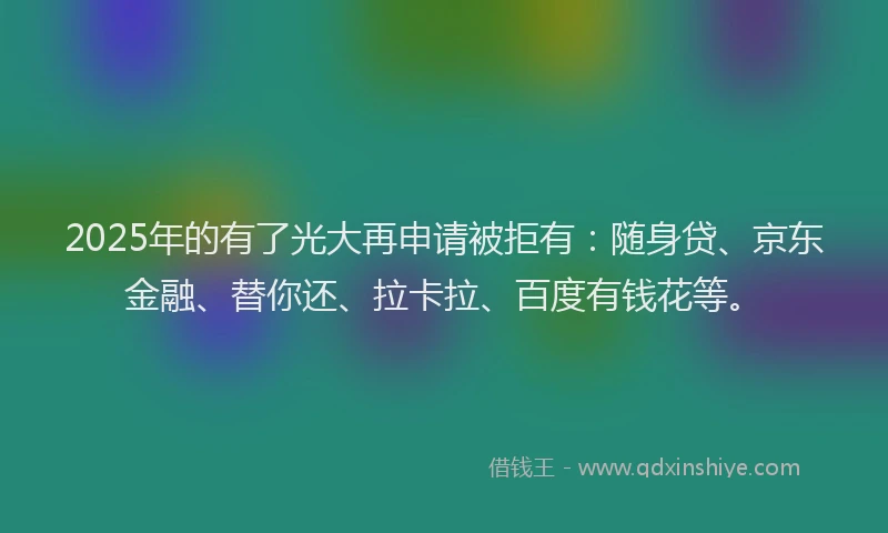 2025年的有了光大再申请被拒有：随身贷、京东金融、替你还、拉卡拉、百度有钱花等。