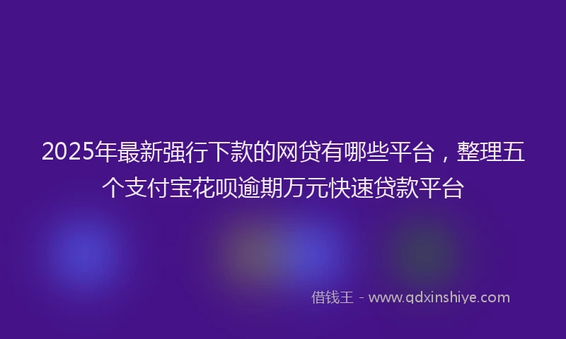 2025年最新强行下款的网贷有哪些平台，整理五个支付宝花呗逾期万元快速贷款平台