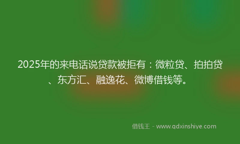 2025年的来电话说贷款被拒有：微粒贷、拍拍贷、东方汇、融逸花、微博借钱等。