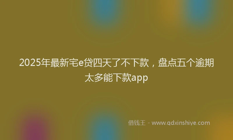 2025年最新宅e贷四天了不下款，盘点五个逾期太多能下款app