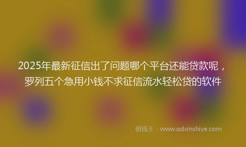2025年最新征信出了问题哪个平台还能贷款呢，罗列五个急用小钱不求征信流水轻松贷的软件