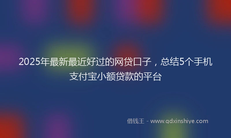 2025年最新最近好过的网贷口子，总结5个手机支付宝小额贷款的平台