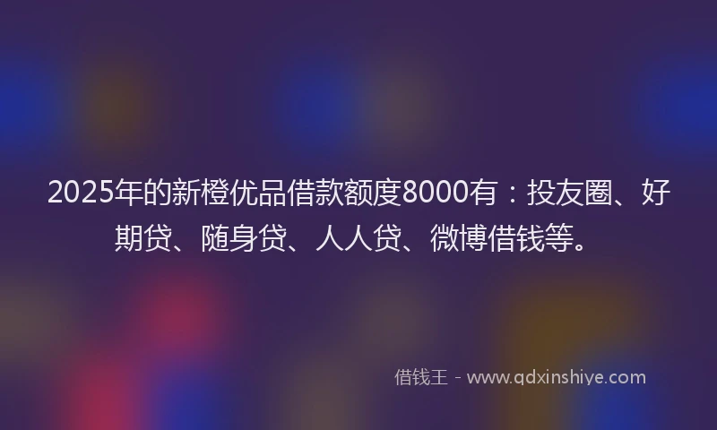 2025年的新橙优品借款额度8000有：投友圈、好期贷、随身贷、人人贷、微博借钱等。
