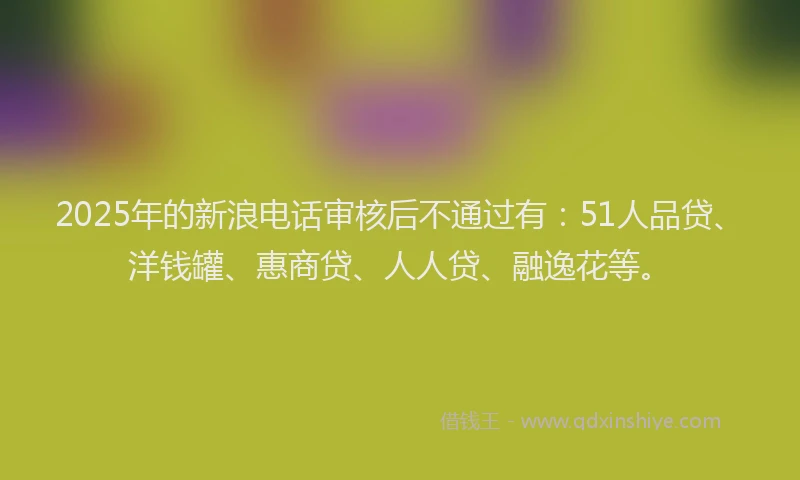 2025年的新浪电话审核后不通过有：51人品贷、洋钱罐、惠商贷、人人贷、融逸花等。