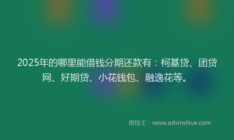 2025年的哪里能借钱分期还款有：柯基贷、团贷网、好期贷、小花钱包、融逸花等。
