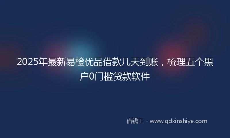 2025年最新易橙优品借款几天到账，梳理五个黑户0门槛贷款软件