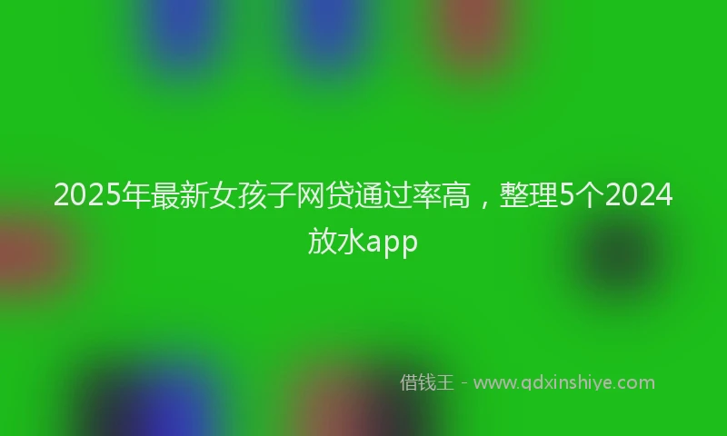 2025年最新女孩子网贷通过率高，整理5个2024放水app