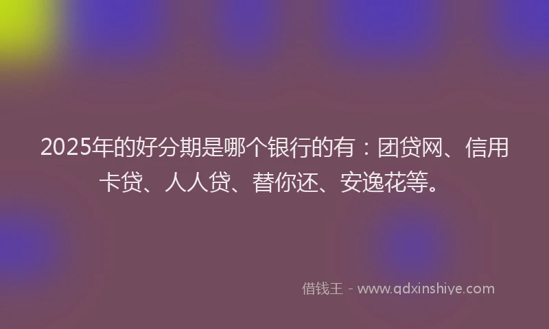 2025年的好分期是哪个银行的有：团贷网、信用卡贷、人人贷、替你还、安逸花等。