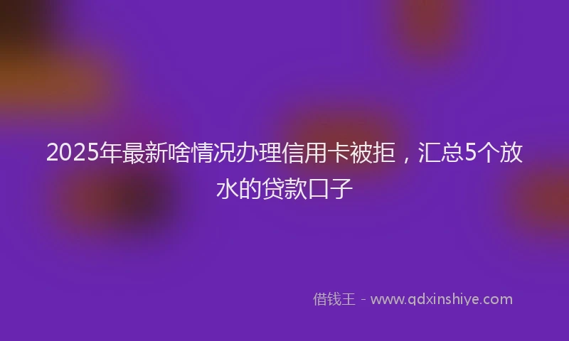 2025年最新啥情况办理信用卡被拒，汇总5个放水的贷款口子